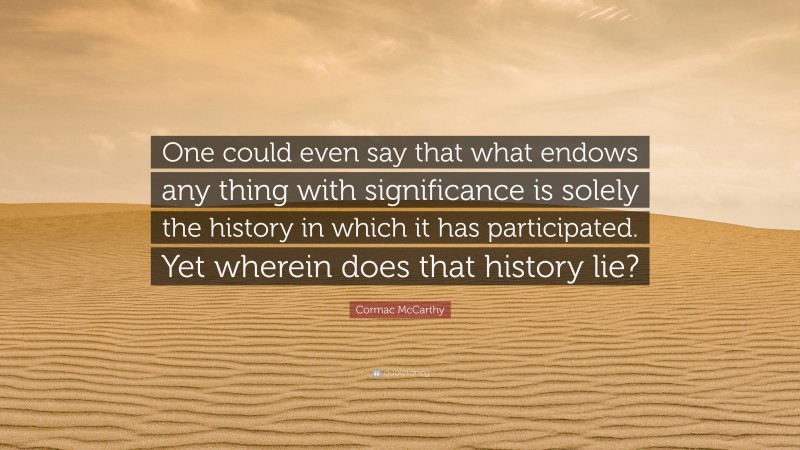 Cormac McCarthy Quote: “One could even say that what endows any thing with significance is solely the history in which it has participated. Yet wherein does that history lie?”