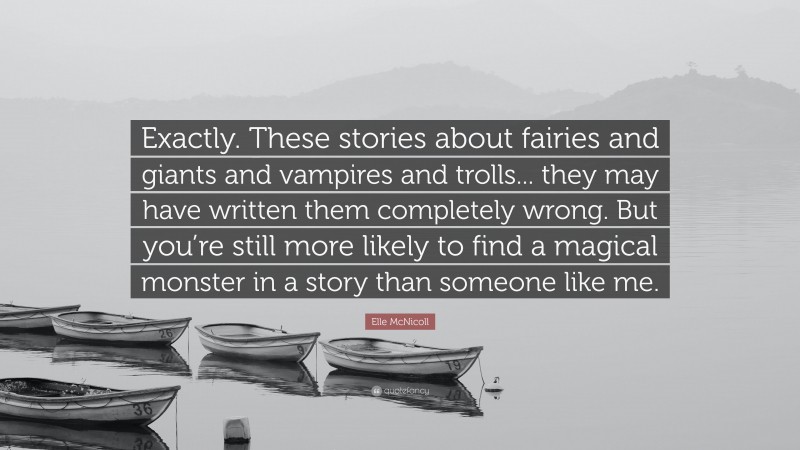 Elle McNicoll Quote: “Exactly. These stories about fairies and giants and vampires and trolls... they may have written them completely wrong. But you’re still more likely to find a magical monster in a story than someone like me.”