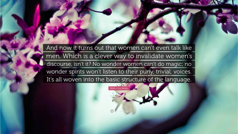 Emily Croy Barker Quote: “And now it turns out that women can’t even talk like men. Which is a clever way to invalidate women’s discourse, isn’t it? No wonder women can’t do magic; no wonder spirits won’t listen to their puny, trivial, voices. It’s all woven into the basic structure of the language.”