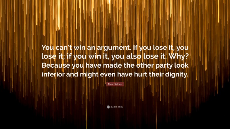 Marc Reklau Quote: “You can’t win an argument. If you lose it, you lose it; if you win it, you also lose it. Why? Because you have made the other party look inferior and might even have hurt their dignity.”