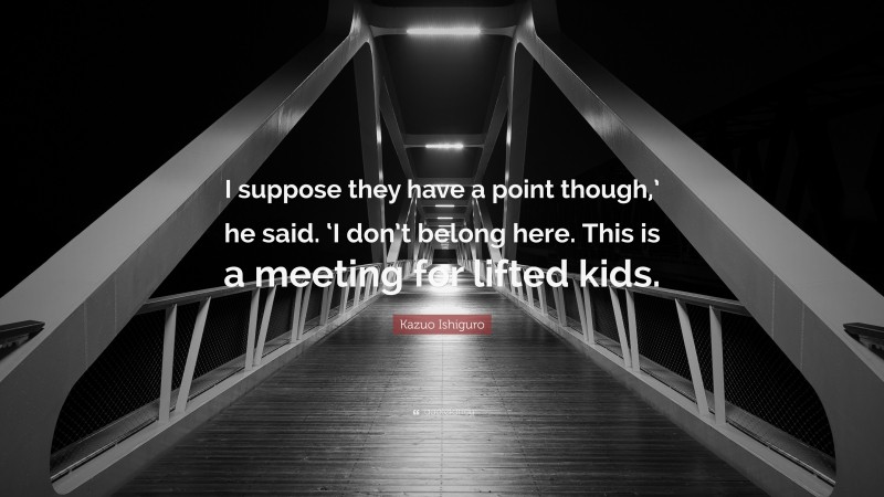 Kazuo Ishiguro Quote: “I suppose they have a point though,’ he said. ‘I don’t belong here. This is a meeting for lifted kids.”