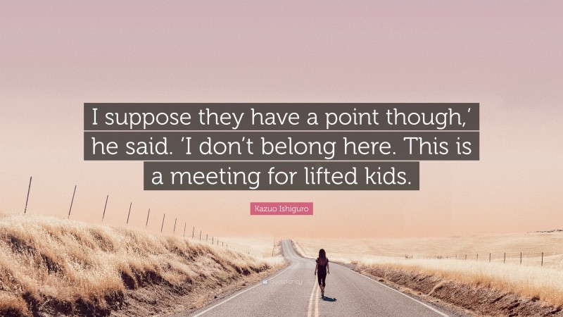 Kazuo Ishiguro Quote: “I suppose they have a point though,’ he said. ‘I don’t belong here. This is a meeting for lifted kids.”