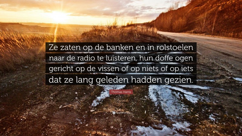 Thomas Harris Quote: “Ze zaten op de banken en in rolstoelen naar de radio te luisteren, hun doffe ogen gericht op de vissen of op niets of op iets dat ze lang geleden hadden gezien.”