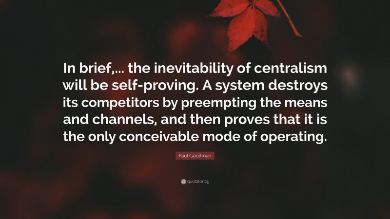 Paul Goodman Quote: “In brief,... the inevitability of centralism will be self-proving. A system destroys its competitors by preempting the means and channels, and then proves that it is the only conceivable mode of operating.”
