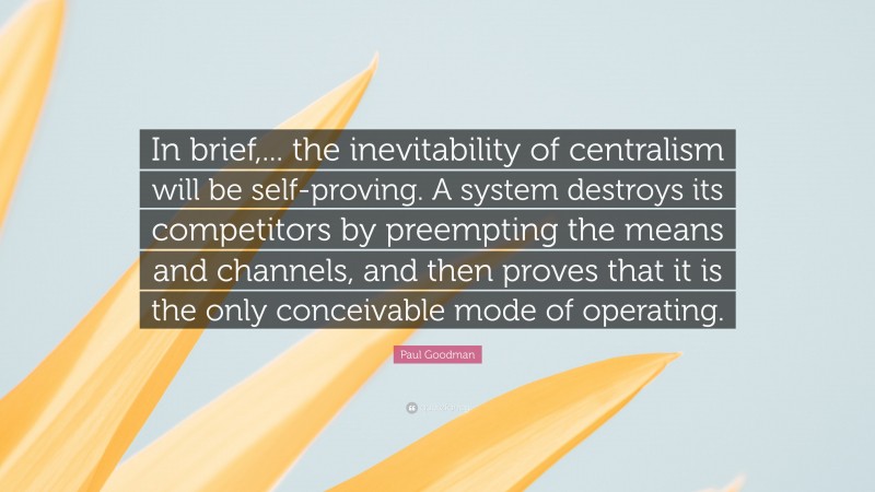 Paul Goodman Quote: “In brief,... the inevitability of centralism will be self-proving. A system destroys its competitors by preempting the means and channels, and then proves that it is the only conceivable mode of operating.”