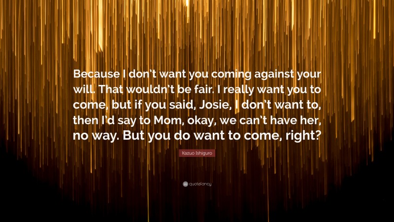 Kazuo Ishiguro Quote: “Because I don’t want you coming against your will. That wouldn’t be fair. I really want you to come, but if you said, Josie, I don’t want to, then I’d say to Mom, okay, we can’t have her, no way. But you do want to come, right?”