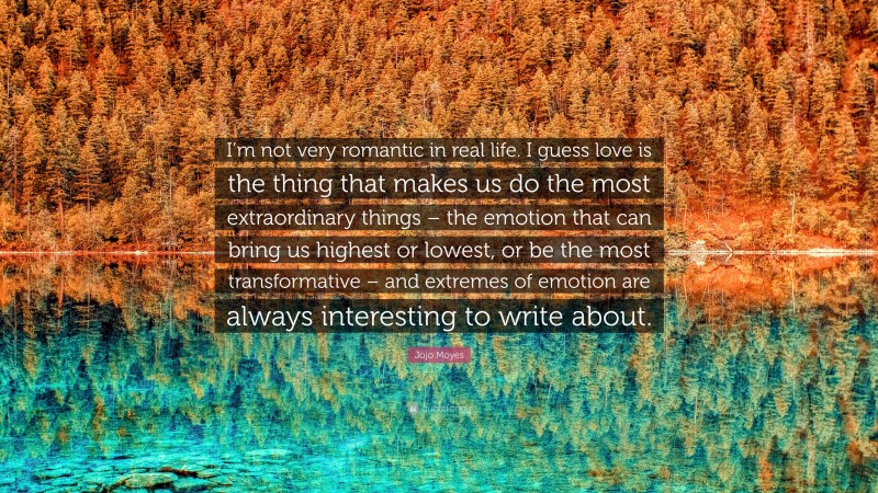 Jojo Moyes Quote: “I’m not very romantic in real life. I guess love is the thing that makes us do the most extraordinary things – the emotion that can bring us highest or lowest, or be the most transformative – and extremes of emotion are always interesting to write about.”