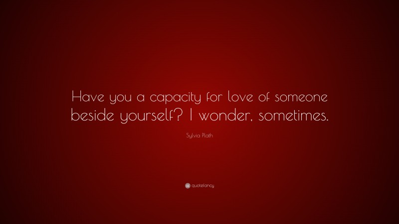 Sylvia Plath Quote: “Have you a capacity for love of someone beside yourself? I wonder, sometimes.”