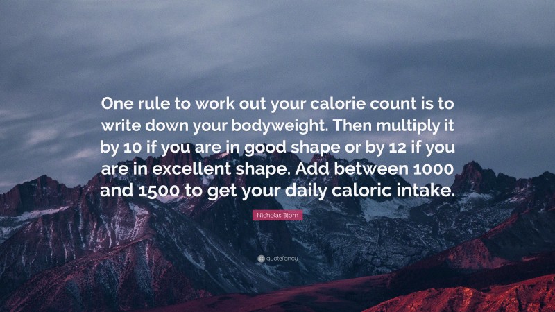 Nicholas Bjorn Quote: “One rule to work out your calorie count is to write down your bodyweight. Then multiply it by 10 if you are in good shape or by 12 if you are in excellent shape. Add between 1000 and 1500 to get your daily caloric intake.”