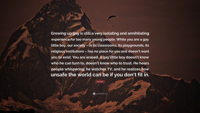 Joe Kort Quote: “Growing up gay is still a very isolating and annihilating experience for too many young people. While you are a gay little boy, our society – in its classrooms, its playgrounds, its religious institutions – has no place for you and doesn’t want you to exist. You are erased. A gay little boy doesn’t know who he can turn to, doesn’t know who to trust. He hears people whispering, he watches TV, and he realizes how unsafe the world can be if you don’t fit in.”
