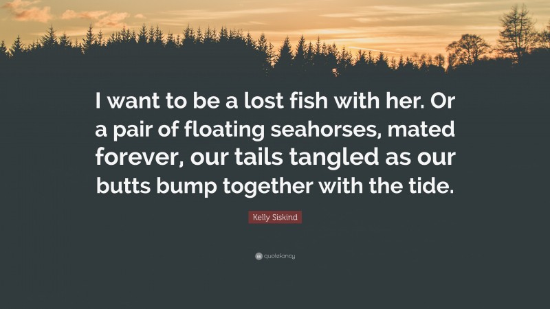 Kelly Siskind Quote: “I want to be a lost fish with her. Or a pair of floating seahorses, mated forever, our tails tangled as our butts bump together with the tide.”