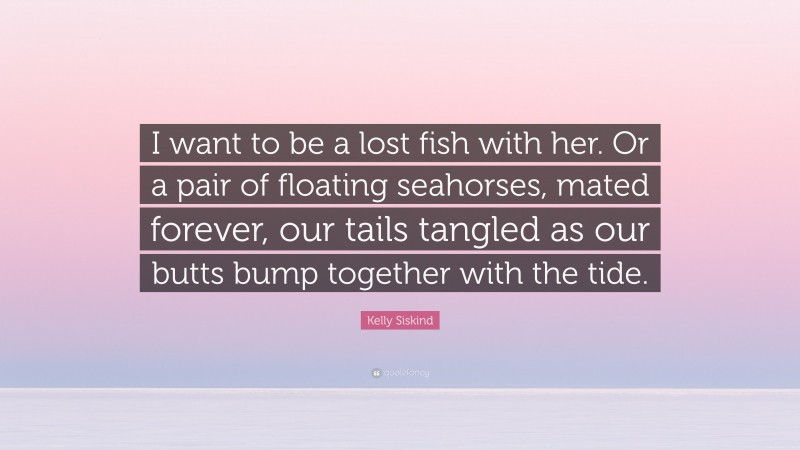 Kelly Siskind Quote: “I want to be a lost fish with her. Or a pair of floating seahorses, mated forever, our tails tangled as our butts bump together with the tide.”