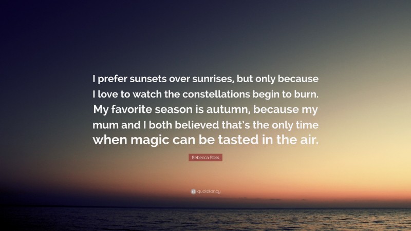 Rebecca Ross Quote: “I prefer sunsets over sunrises, but only because I love to watch the constellations begin to burn. My favorite season is autumn, because my mum and I both believed that’s the only time when magic can be tasted in the air.”