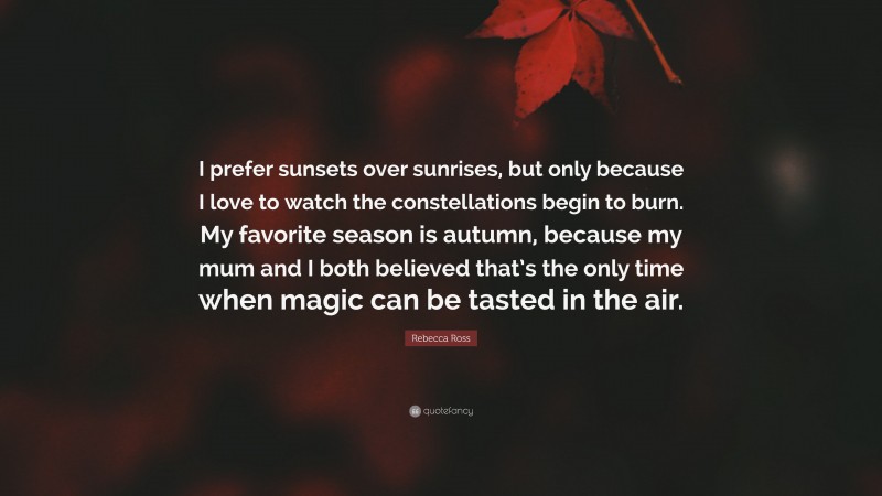 Rebecca Ross Quote: “I prefer sunsets over sunrises, but only because I love to watch the constellations begin to burn. My favorite season is autumn, because my mum and I both believed that’s the only time when magic can be tasted in the air.”