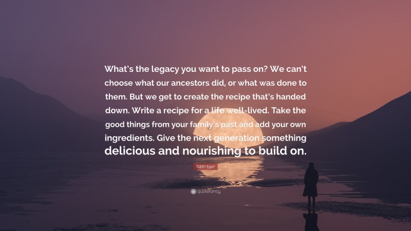 Edith Eger Quote: “What’s the legacy you want to pass on? We can’t choose what our ancestors did, or what was done to them. But we get to create the recipe that’s handed down. Write a recipe for a life well-lived. Take the good things from your family’s past and add your own ingredients. Give the next generation something delicious and nourishing to build on.”