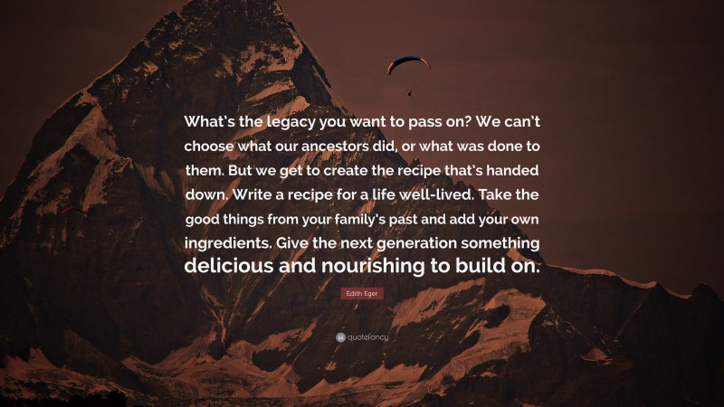 Edith Eger Quote: “What’s the legacy you want to pass on? We can’t choose what our ancestors did, or what was done to them. But we get to create the recipe that’s handed down. Write a recipe for a life well-lived. Take the good things from your family’s past and add your own ingredients. Give the next generation something delicious and nourishing to build on.”