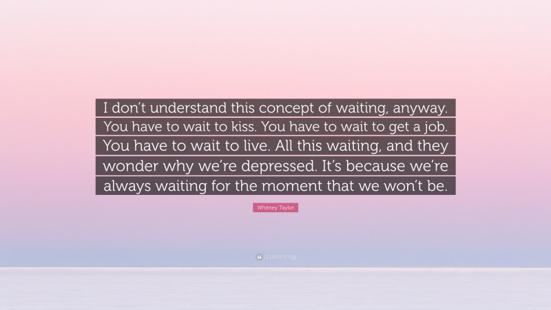 Whitney Taylor Quote: “I don’t understand this concept of waiting, anyway. You have to wait to kiss. You have to wait to get a job. You have to wait to live. All this waiting, and they wonder why we’re depressed. It’s because we’re always waiting for the moment that we won’t be.”