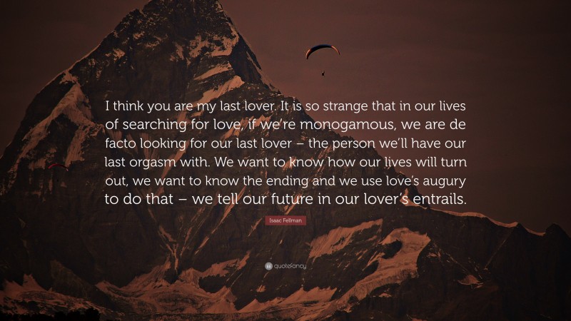 Isaac Fellman Quote: “I think you are my last lover. It is so strange that in our lives of searching for love, if we’re monogamous, we are de facto looking for our last lover – the person we’ll have our last orgasm with. We want to know how our lives will turn out, we want to know the ending and we use love’s augury to do that – we tell our future in our lover’s entrails.”