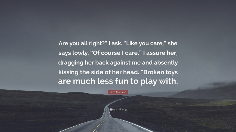 Sam Mariano Quote: “Are you all right?” I ask. “Like you care,” she says lowly. “Of course I care,” I assure her, dragging her back against me and absently kissing the side of her head. “Broken toys are much less fun to play with.”