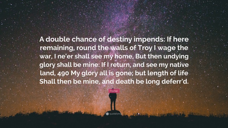 Homer Quote: “A double chance of destiny impends: If here remaining, round the walls of Troy I wage the war, I ne’er shall see my home, But then undying glory shall be mine: If I return, and see my native land, 490 My glory all is gone; but length of life Shall then be mine, and death be long deferr’d.”