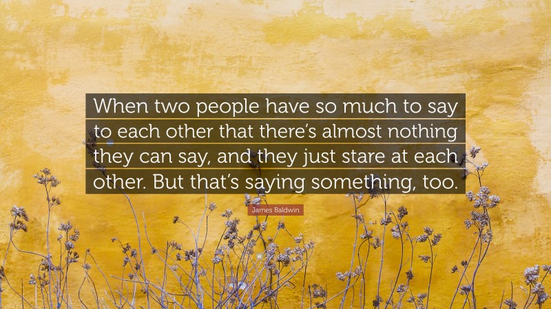 James Baldwin Quote: “When two people have so much to say to each other that there’s almost nothing they can say, and they just stare at each other. But that’s saying something, too.”