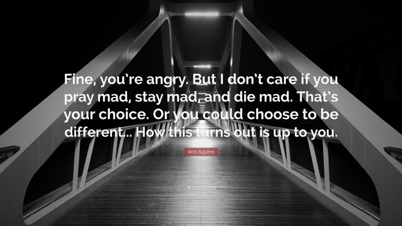 Ann Aguirre Quote: “Fine, you’re angry. But I don’t care if you pray mad, stay mad, and die mad. That’s your choice. Or you could choose to be different... How this turns out is up to you.”