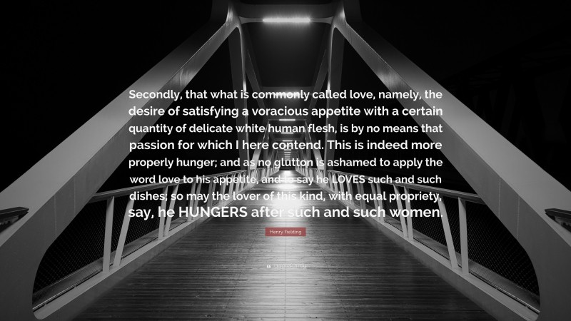 Henry Fielding Quote: “Secondly, that what is commonly called love, namely, the desire of satisfying a voracious appetite with a certain quantity of delicate white human flesh, is by no means that passion for which I here contend. This is indeed more properly hunger; and as no glutton is ashamed to apply the word love to his appetite, and to say he LOVES such and such dishes; so may the lover of this kind, with equal propriety, say, he HUNGERS after such and such women.”