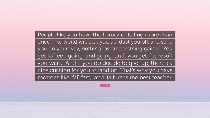 F.C. Yee Quote: “People like you have the luxury of failing more than once. The world will pick you up, dust you off, and send you on your way, nothing lost and nothing gained. You get to keep going, and going, until you get the result you want. And if you do decide to give up, there’s a nice cushion for you to land on. That’s why you have mottoes like ‘fail fast,’ and ’failure is the best teacher.”