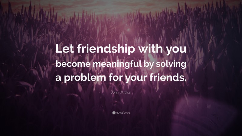 John Arthur Quote: “Let friendship with you become meaningful by solving a problem for your friends.”