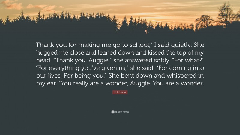 R. J. Palacio Quote: “Thank you for making me go to school,” I said quietly. She hugged me close and leaned down and kissed the top of my head. “Thank you, Auggie,” she answered softly. “For what?” “For everything you’ve given us,” she said. “For coming into our lives. For being you.” She bent down and whispered in my ear. “You really are a wonder, Auggie. You are a wonder.”