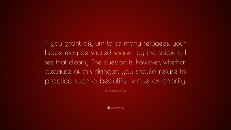 St. Vincent de Paul Quote: “If you grant asylum to so many refugees, your house may be sacked sooner by the soldiers; I see that clearly. The question is, however, whether, because of this danger, you should refuse to practice such a beautiful virtue as charity.”
