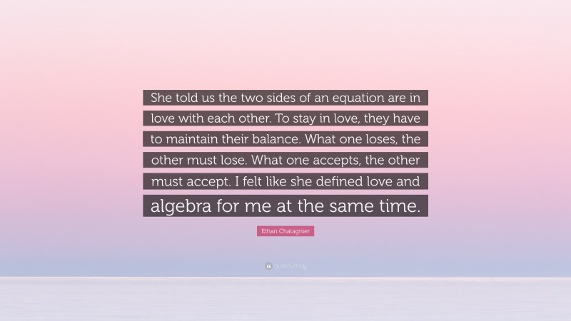 Ethan Chatagnier Quote: “She told us the two sides of an equation are in love with each other. To stay in love, they have to maintain their balance. What one loses, the other must lose. What one accepts, the other must accept. I felt like she defined love and algebra for me at the same time.”