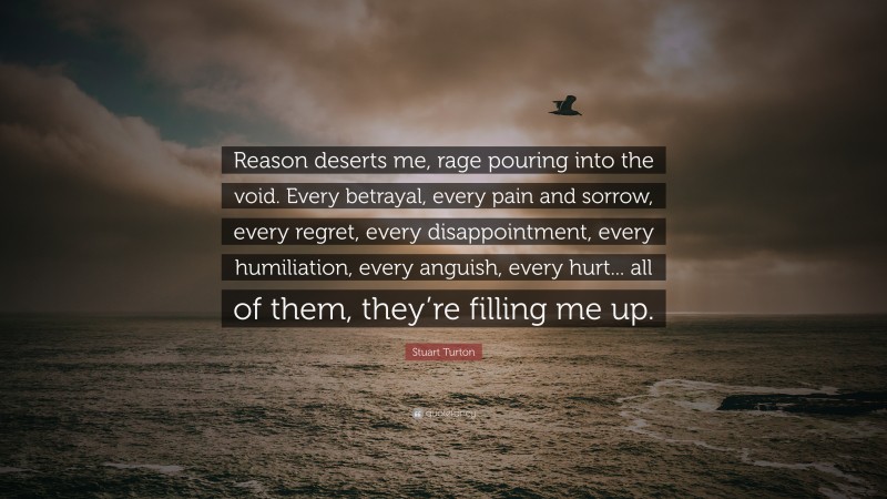 Stuart Turton Quote: “Reason deserts me, rage pouring into the void. Every betrayal, every pain and sorrow, every regret, every disappointment, every humiliation, every anguish, every hurt... all of them, they’re filling me up.”