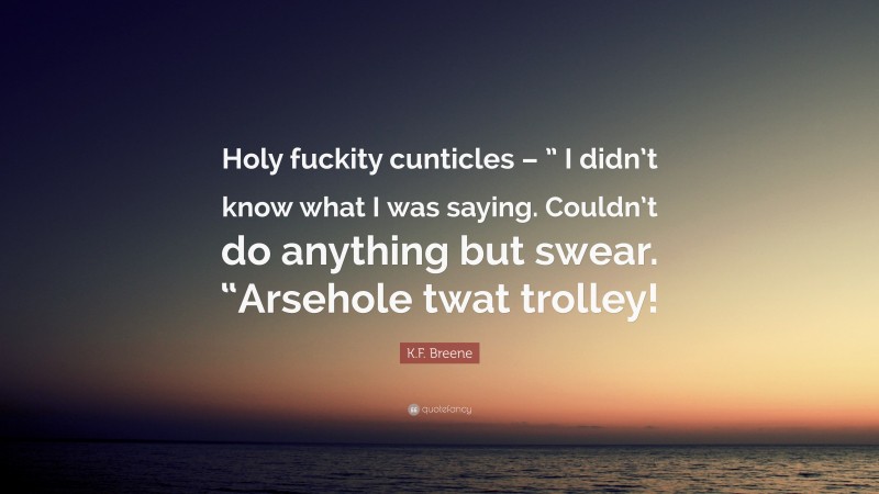 K.F. Breene Quote: “Holy fuckity cunticles – ” I didn’t know what I was saying. Couldn’t do anything but swear. “Arsehole twat trolley!”