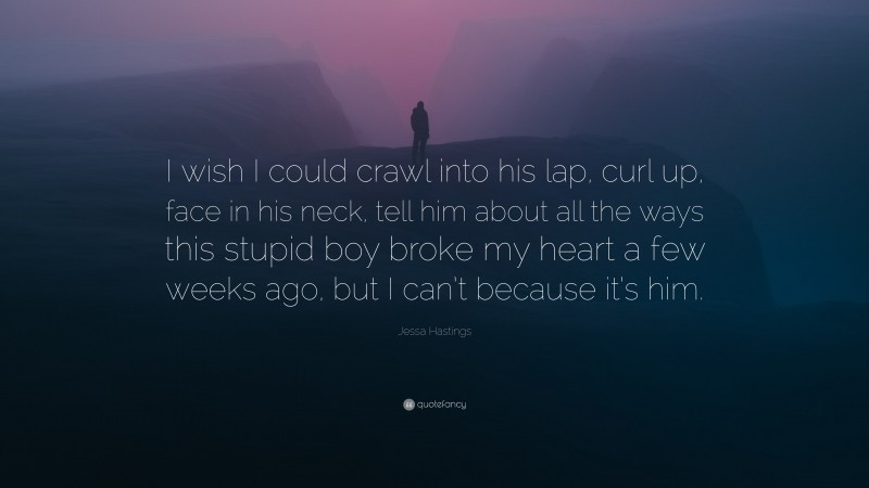Jessa Hastings Quote: “I wish I could crawl into his lap, curl up, face in his neck, tell him about all the ways this stupid boy broke my heart a few weeks ago, but I can’t because it’s him.”
