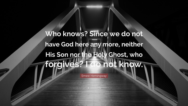 Ernest Hemingway Quote: “Who knows? Since we do not have God here any more, neither His Son nor the Holy Ghost, who forgives? I do not know.”