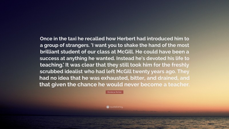 Mordecai Richler Quote: “Once in the taxi he recalled how Herbert had introduced him to a group of strangers. ‘I want you to shake the hand of the most brilliant student of our class at McGill. He could have been a success at anything he wanted. Instead he’s devoted his life to teaching.’ It was clear that they still took him for the freshly scrubbed idealist who had left McGill twenty years ago. They had no idea that he was exhausted, bitter, and drained, and that given the chance he would never become a teacher.”