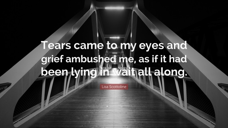 Lisa Scottoline Quote: “Tears came to my eyes and grief ambushed me, as if it had been lying in wait all along.”