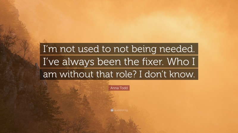 Anna Todd Quote: “I’m not used to not being needed. I’ve always been the fixer. Who I am without that role? I don’t know.”