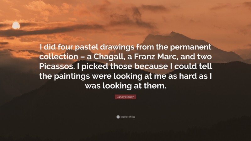 Jandy Nelson Quote: “I did four pastel drawings from the permanent collection – a Chagall, a Franz Marc, and two Picassos. I picked those because I could tell the paintings were looking at me as hard as I was looking at them.”