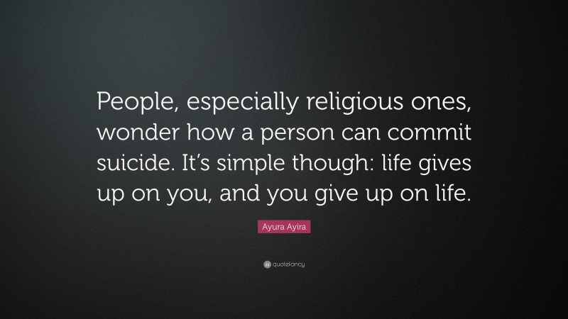 Ayura Ayira Quote: “People, especially religious ones, wonder how a person can commit suicide. It’s simple though: life gives up on you, and you give up on life.”