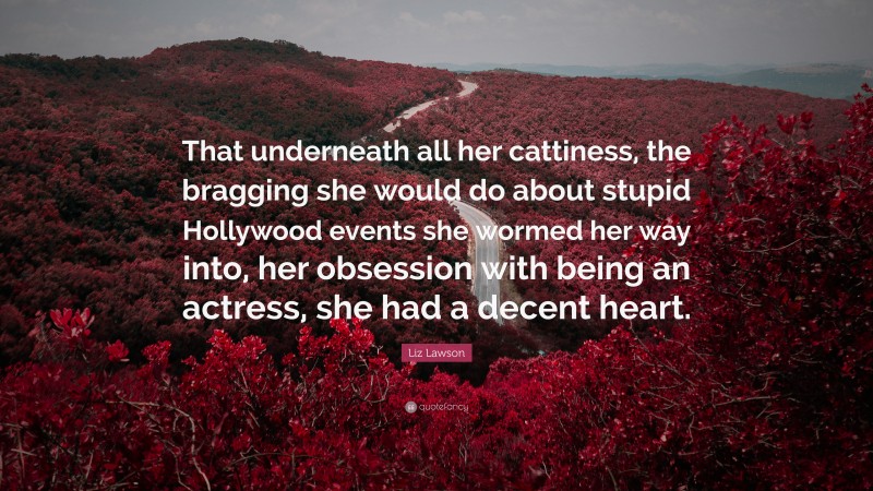 Liz Lawson Quote: “That underneath all her cattiness, the bragging she would do about stupid Hollywood events she wormed her way into, her obsession with being an actress, she had a decent heart.”