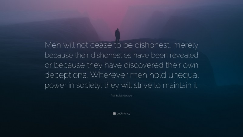 Reinhold Niebuhr Quote: “Men will not cease to be dishonest, merely because their dishonesties have been revealed or because they have discovered their own deceptions. Wherever men hold unequal power in society, they will strive to maintain it.”