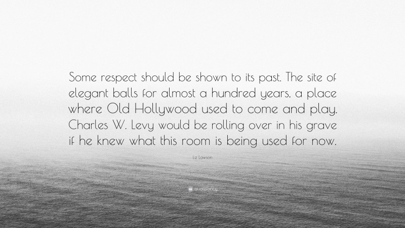 Liz Lawson Quote: “Some respect should be shown to its past. The site of elegant balls for almost a hundred years, a place where Old Hollywood used to come and play. Charles W. Levy would be rolling over in his grave if he knew what this room is being used for now.”