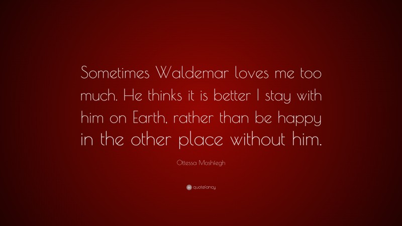 Ottessa Moshfegh Quote: “Sometimes Waldemar loves me too much. He thinks it is better I stay with him on Earth, rather than be happy in the other place without him.”