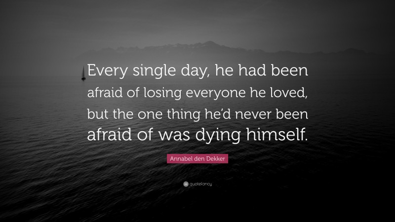Annabel den Dekker Quote: “Every single day, he had been afraid of losing everyone he loved, but the one thing he’d never been afraid of was dying himself.”