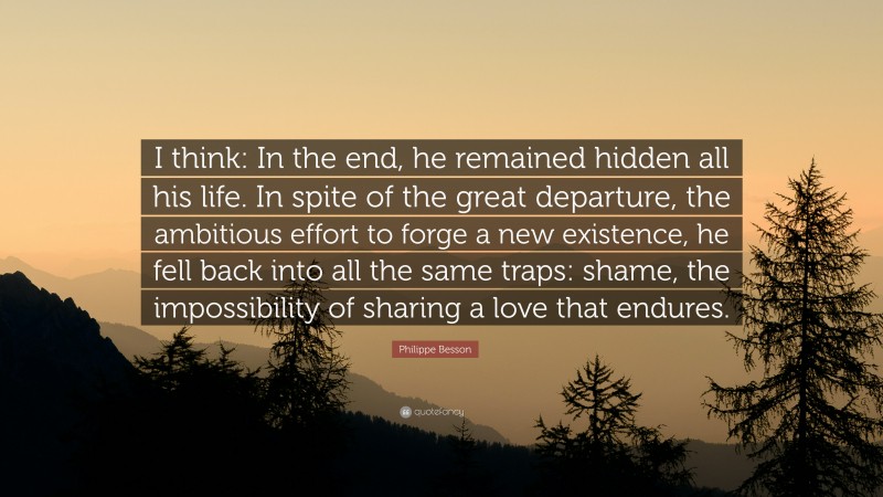 Philippe Besson Quote: “I think: In the end, he remained hidden all his life. In spite of the great departure, the ambitious effort to forge a new existence, he fell back into all the same traps: shame, the impossibility of sharing a love that endures.”