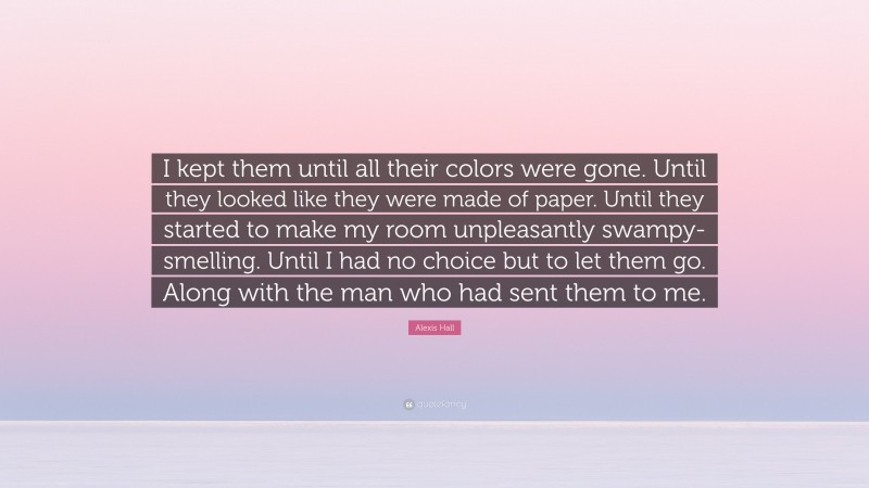 Alexis Hall Quote: “I kept them until all their colors were gone. Until they looked like they were made of paper. Until they started to make my room unpleasantly swampy-smelling. Until I had no choice but to let them go. Along with the man who had sent them to me.”