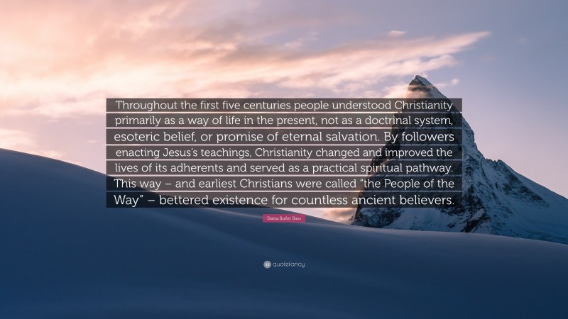 Diana Butler Bass Quote: “Throughout the first five centuries people understood Christianity primarily as a way of life in the present, not as a doctrinal system, esoteric belief, or promise of eternal salvation. By followers enacting Jesus’s teachings, Christianity changed and improved the lives of its adherents and served as a practical spiritual pathway. This way – and earliest Christians were called “the People of the Way” – bettered existence for countless ancient believers.”