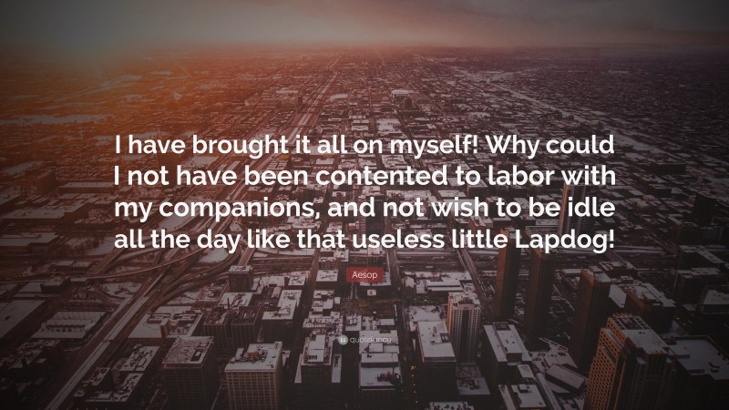 Aesop Quote: “I have brought it all on myself! Why could I not have been contented to labor with my companions, and not wish to be idle all the day like that useless little Lapdog!”